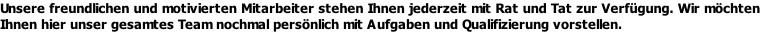 Unsere freundlichen und motivierten Mitarbeiter stehen Ihnen jederzeit mit Rat und Tat zur Verfügung. Wir möchten Ihnen hier unser gesamtes Team nochmal persönlich mit Aufgaben und Qualifizierung vorstellen.